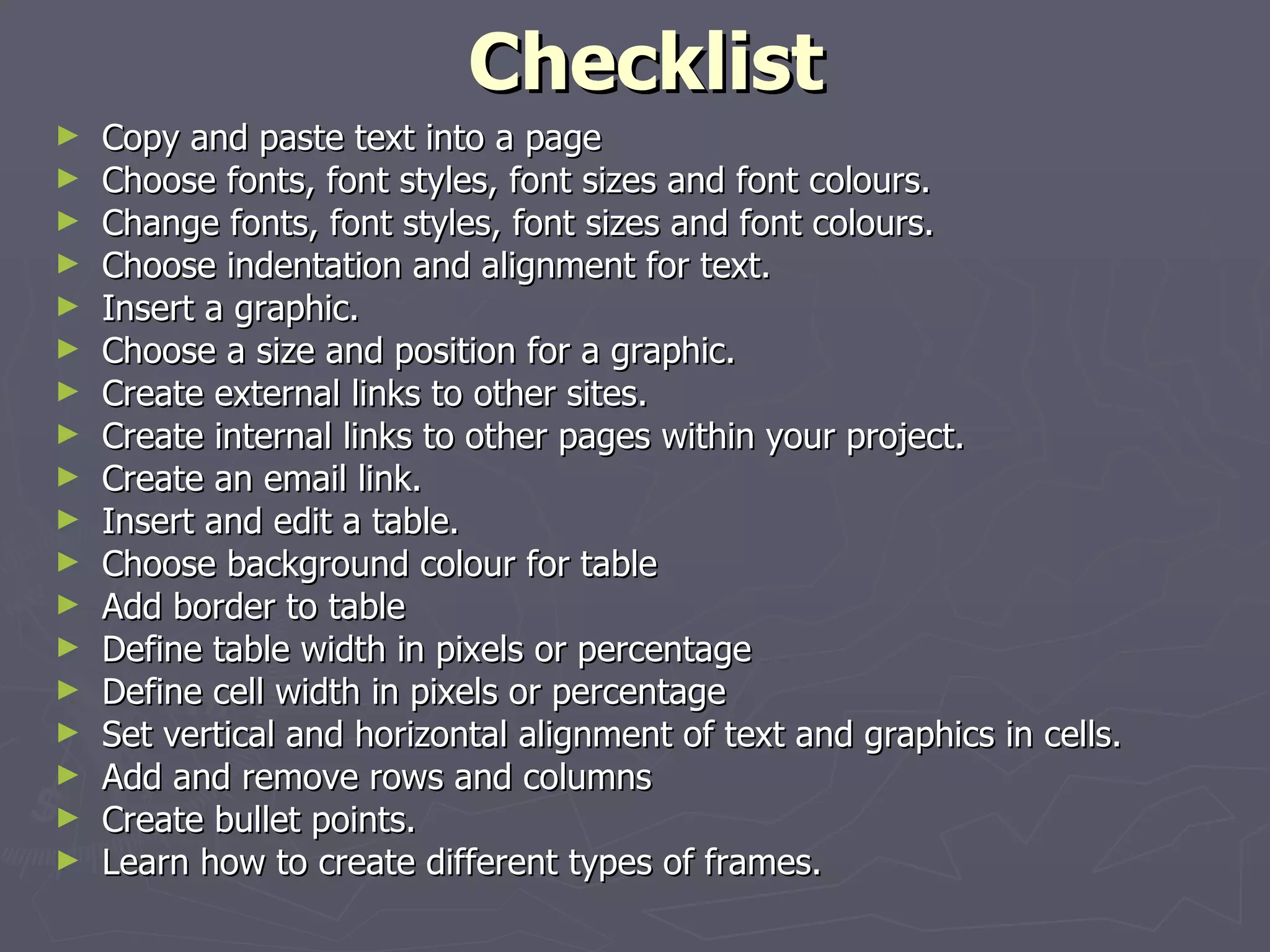 Checklist Copy and paste text into a page Choose fonts, font styles, font sizes and font colours. Change fonts, font styles, font sizes and font colours. Choose indentation and alignment for text. Insert a graphic. Choose a size and position for a graphic. Create external links to other sites. Create internal links to other pages within your project. Create an email link.  Insert and edit a table.  Choose background colour for table Add border to table Define table width in pixels or percentage Define cell width in pixels or percentage Set vertical and horizontal alignment of text and graphics in cells. Add and remove rows and columns Create bullet points. Learn how to create different types of frames.  