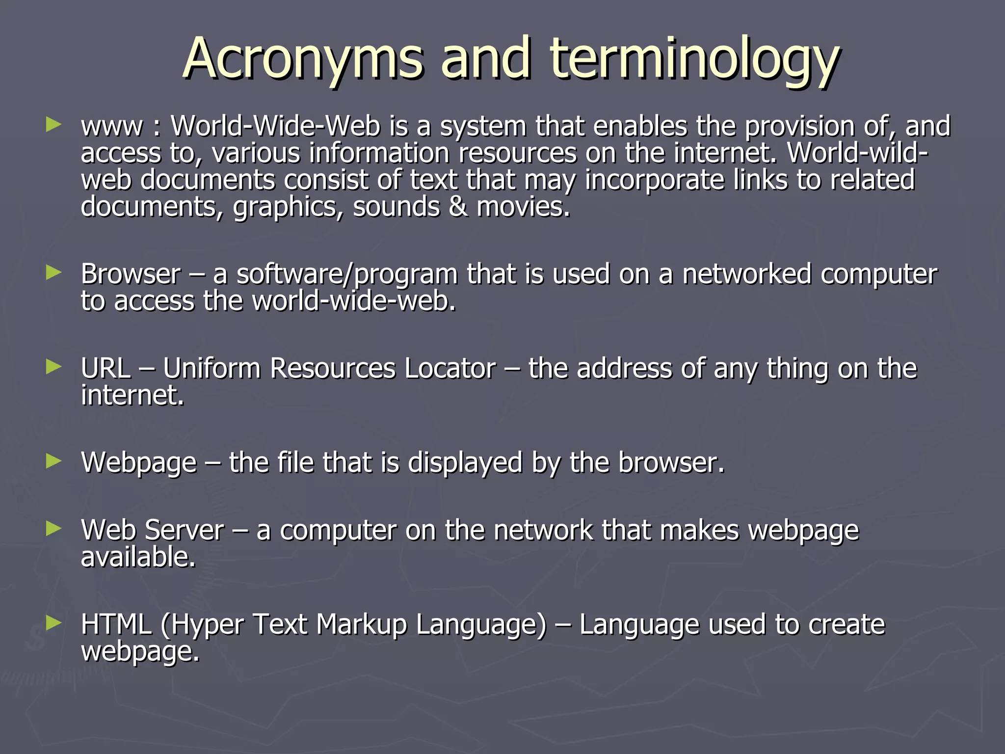 Acronyms and terminology www : World-Wide-Web is a system that enables the provision of, and access to, various information resources on the internet. World-wild-web documents consist of text that may incorporate links to related documents, graphics, sounds & movies. Browser – a software/program that is used on a networked computer to access the world-wide-web. URL – Uniform Resources Locator – the address of any thing on the internet. Webpage – the file that is displayed by the browser.  Web Server – a computer on the network that makes webpage available. HTML (Hyper Text Markup Language) – Language used to create webpage. 