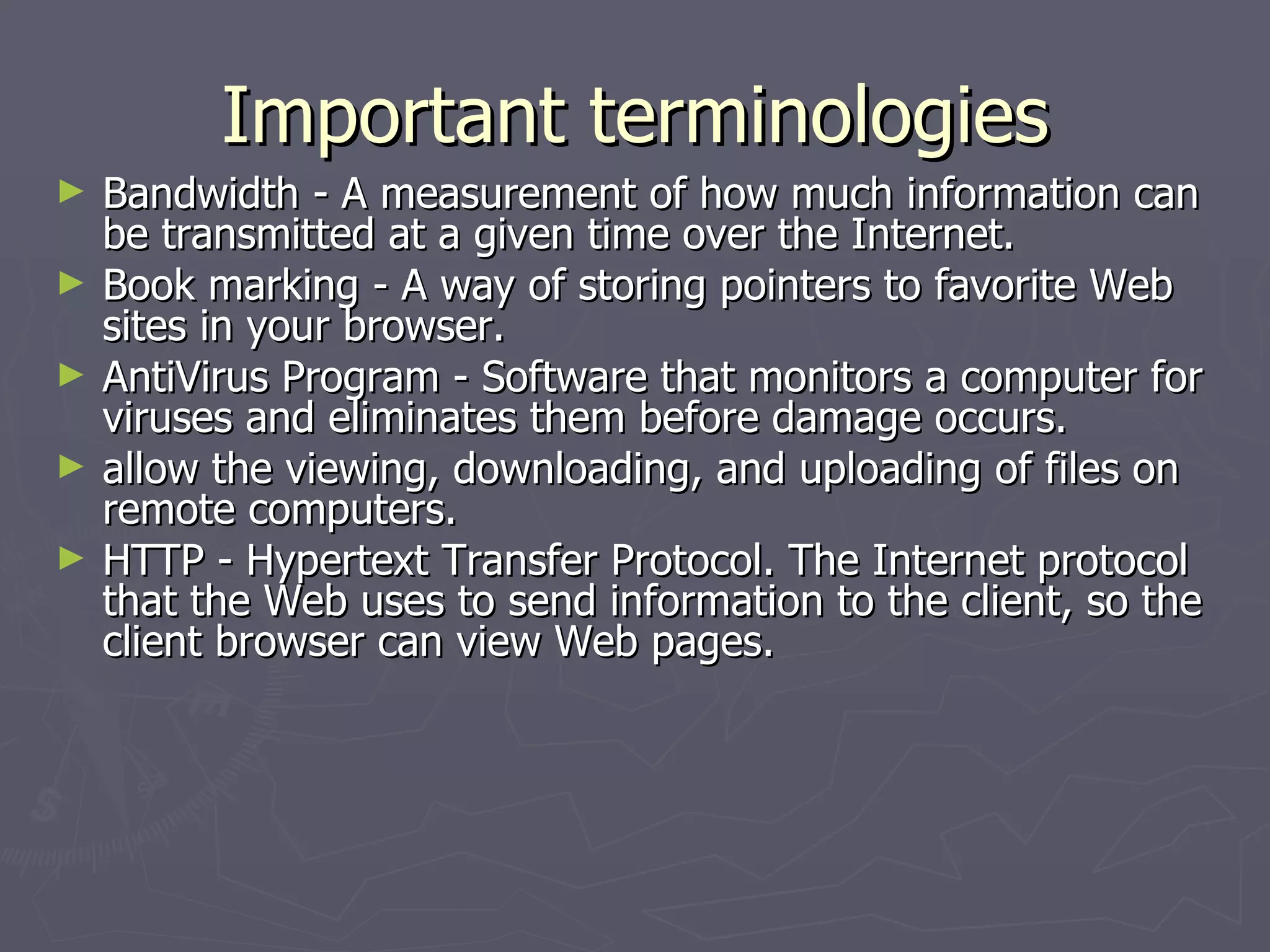 Important terminologies Bandwidth - A measurement of how much information can be transmitted at a given time over the Internet. Book marking - A way of storing pointers to favorite Web sites in your browser. AntiVirus Program - Software that monitors a computer for viruses and eliminates them before damage occurs. allow the viewing, downloading, and uploading of files on remote computers. HTTP - Hypertext Transfer Protocol. The Internet protocol that the Web uses to send information to the client, so the client browser can view Web pages. 