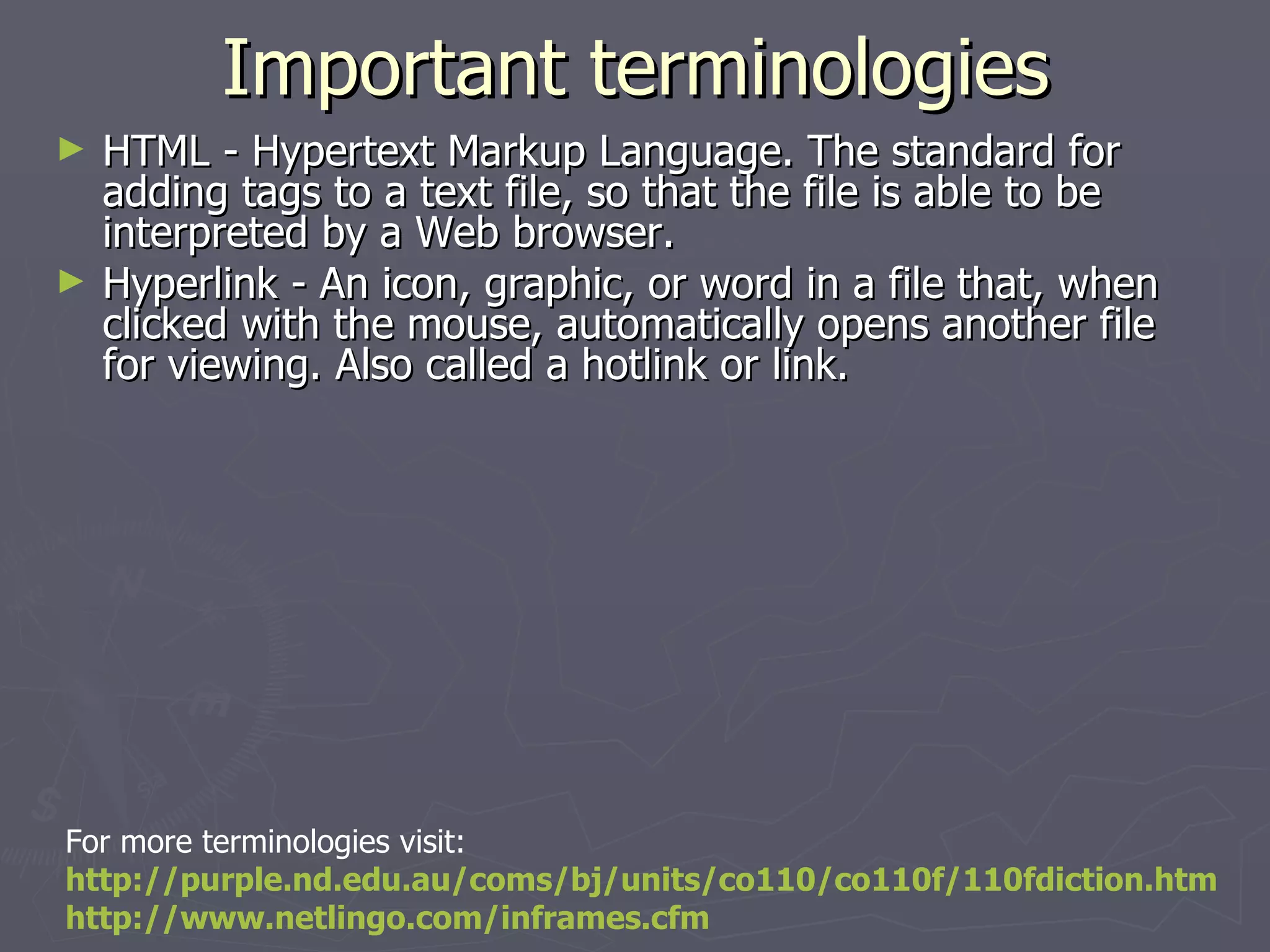 Important terminologies HTML - Hypertext Markup Language. The standard for adding tags to a text file, so that the file is able to be interpreted by a Web browser. Hyperlink - An icon, graphic, or word in a file that, when clicked with the mouse, automatically opens another file for viewing. Also called a hotlink or link. For more terminologies visit: http://purple.nd.edu.au/coms/bj/units/co110/co110f/110fdiction.htm http://www.netlingo.com/inframes.cfm   