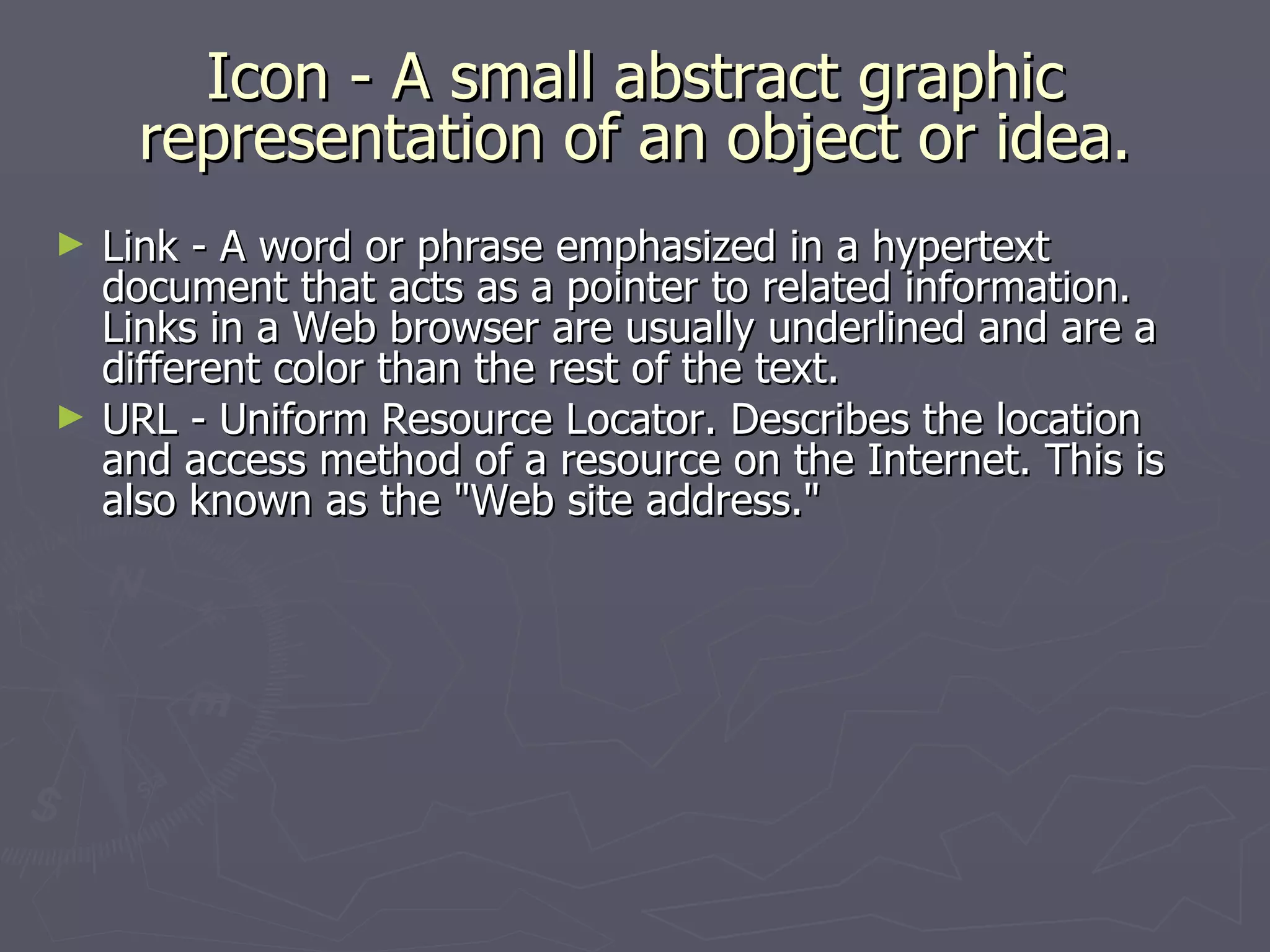 Icon - A small abstract graphic representation of an object or idea. Link - A word or phrase emphasized in a hypertext document that acts as a pointer to related information. Links in a Web browser are usually underlined and are a different color than the rest of the text. URL - Uniform Resource Locator. Describes the location and access method of a resource on the Internet. This is also known as the "Web site address." 