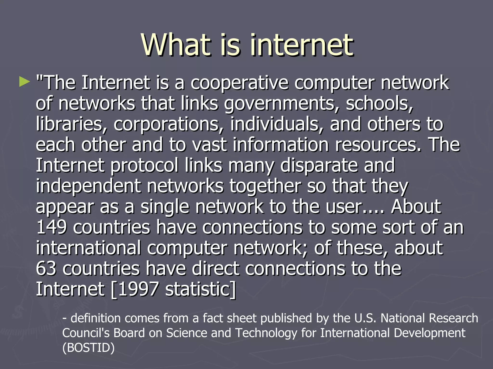 What is internet "The Internet is a cooperative computer network of networks that links governments, schools, libraries, corporations, individuals, and others to each other and to vast information resources. The Internet protocol links many disparate and independent networks together so that they appear as a single network to the user.... About 149 countries have connections to some sort of an international computer network; of these, about 63 countries have direct connections to the Internet [1997 statistic]  - definition comes from a fact sheet published by the U.S. National Research Council's Board on Science and Technology for International Development (BOSTID)  