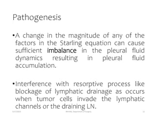 Pathogenesis
•A change in the magnitude of any of the
factors in the Starling equation can cause
sufficient imbalance in the pleural fluid
dynamics resulting in pleural fluid
accumulation.
•Interference with resorptive process like
blockage of lymphatic drainage as occurs
when tumor cells invade the lymphatic
channels or the draining LN.
5/17/2023 MUHAS, Department of Surgery 12
 