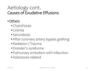 Aetiology cont.
Causes of Exudative Effusions
•Others
•Chylothorax
•Uremia
•Sarcoidosis
•After coronary artery bypass grafting
•Radiation / Trauma
•Dressler’s syndrome
•Pulmonary embolism with infarction
•Asbestosis related
5/17/2023 MUHAS, Department of Surgery 17
 
