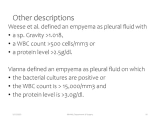 Other descriptions
Weese et al. defined an empyema as pleural fluid with
• a sp. Gravity >1.018,
• a WBC count >500 cells/mm3 or
• a protein level >2.5g/dl.
Vianna defined an empyema as pleural fluid on which
• the bacterial cultures are positive or
• the WBC count is > 15,000/mm3 and
• the protein level is >3.0g/dl.
5/17/2023 MUHAS, Department of Surgery 19
 
