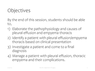 Objectives
By the end of this session, students should be able
to,
1) Elaborate the pathophysiology and causes of
pleural effusion and empyema thoracis
2) Identify a patient with pleural effusion/empyema
thoracis based on clinical presentation
3) Investigate a patient and come to a final
diagnosis
4) Manage a patient with pleural effusion, thoracic
empyema and their complications.
5/17/2023 MUHAS, Department of Surgery 2
 
