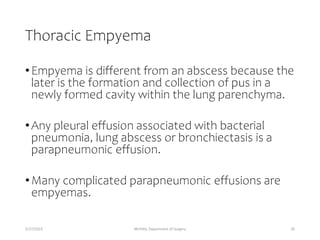 Thoracic Empyema
•Empyema is different from an abscess because the
later is the formation and collection of pus in a
newly formed cavity within the lung parenchyma.
•Any pleural effusion associated with bacterial
pneumonia, lung abscess or bronchiectasis is a
parapneumonic effusion.
•Many complicated parapneumonic effusions are
empyemas.
5/17/2023 MUHAS, Department of Surgery 20
 
