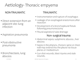 Aetiology- Thoracic empyema
NON-TRAUMATIC
• Direct extension from an
adjacent site :lung
infection
• Aspiration pneumonia
• Post-obstructive
pneumonia
• Bronchiectasis, lung
abscess
TRAUMATIC
• Instrumentation and rupture of esophagus
• Leakage of an esophageal anastomosis after
resection
• Development of a bronchopleural fistula
following pneumonectomy
• Pleural aspiration/ tube drainage
Non- surgical trauma:
• Abdominal sepsis: subphrenic abscess , liver
abscess
• Sepsis in the pharynx, thoracic spine or chest
wall may extend into the pleura via tissue
planes or mediastinum
• Gun shot wounds, blast injuries and stab
wounds.
5/17/2023 MUHAS, Department of Surgery 21
 