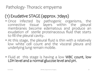 Pathology- Thoracic empyema
(1) Exudative STAGE (approx. 7days)
 Once infected by pathogenic organisms, the
connective tissue layers within the pleural
membranes become edematous and produce an
exudation of sterile proteinaceous fluid that starts
to fill the pleural cavity.
 At this stage, the pleural fluid is thin with a relatively
low white cell count and the visceral pleura and
underlying lung remain mobile.
 Fluid at this stage is having a low WBC count, low
LDH level and a normal glucose level and pH.
5/17/2023 MUHAS, Department of Surgery 24
 