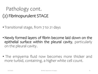 Pathology cont.
(2) Fibrinopurulent STAGE
•Transitional stage, from 7 to 21 days
•Newly formed layers of fibrin become laid down on the
epithelial surface within the pleural cavity, particularly
on the pleural cavity.
• The empyema fluid now becomes more thicker and
more turbid, containing, a higher white cell count.
5/17/2023 MUHAS, Department of Surgery 25
 
