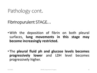 Pathology cont.
Fibrinopurulent STAGE…
•With the deposition of fibrin on both pleural
surfaces, lung movements in this stage may
become increasingly restricted.
•The pleural fluid ph and glucose levels becomes
progressively lower and LDH level becomes
progressively higher.
5/17/2023 MUHAS, Department of Surgery 26
 