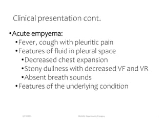 Clinical presentation cont.
•Acute empyema:
•Fever, cough with pleuritic pain
•Features of fluid in pleural space
•Decreased chest expansion
•Stony dullness with decreased VF and VR
•Absent breath sounds
•Features of the underlying condition
5/17/2023 MUHAS, Department of Surgery .
 
