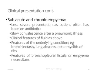 Clinical presentation cont.
•Sub acute and chronic empyema:
•Less severe presentation as patient often has
been on antibiotics
•Slow convalescence after a pneumonic illness
•Clinical features of fluid as above
•Features of the underlying condition; eg
bronchiectasis, lung abscess, osteomyelitis of
ribs
•Features of bronchopleural fistula or empyema
necessitans
MUHAS, Department of Surgery
5/17/2023 33
 