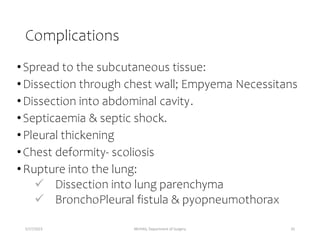 Complications
•Spread to the subcutaneous tissue:
•Dissection through chest wall; Empyema Necessitans
•Dissection into abdominal cavity.
•Septicaemia & septic shock.
•Pleural thickening
•Chest deformity- scoliosis
•Rupture into the lung:
 Dissection into lung parenchyma
 BronchoPleural fistula & pyopneumothorax
5/17/2023 MUHAS, Department of Surgery 35
 