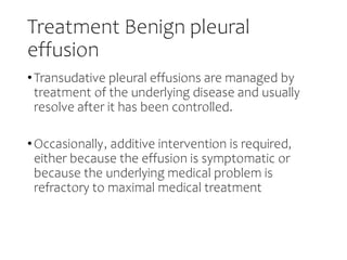 Treatment Benign pleural
effusion
•Transudative pleural effusions are managed by
treatment of the underlying disease and usually
resolve after it has been controlled.
•Occasionally, additive intervention is required,
either because the effusion is symptomatic or
because the underlying medical problem is
refractory to maximal medical treatment
 