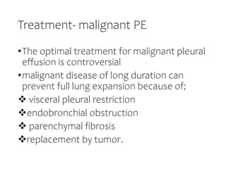 Treatment- malignant PE
•The optimal treatment for malignant pleural
effusion is controversial
•malignant disease of long duration can
prevent full lung expansion because of;
 visceral pleural restriction
endobronchial obstruction
 parenchymal fibrosis
replacement by tumor.
 