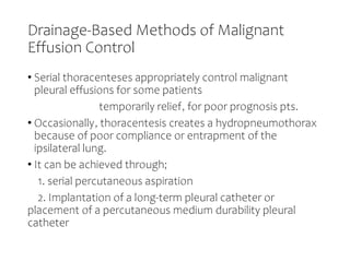 Drainage-Based Methods of Malignant
Effusion Control
• Serial thoracenteses appropriately control malignant
pleural effusions for some patients
temporarily relief, for poor prognosis pts.
• Occasionally, thoracentesis creates a hydropneumothorax
because of poor compliance or entrapment of the
ipsilateral lung.
• It can be achieved through;
1. serial percutaneous aspiration
2. Implantation of a long-term pleural catheter or
placement of a percutaneous medium durability pleural
catheter
 