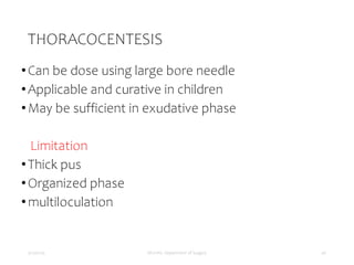 THORACOCENTESIS
•Can be dose using large bore needle
•Applicable and curative in children
•May be sufficient in exudative phase
Limitation
•Thick pus
•Organized phase
•multiloculation
5/17/2023 MUHAS, Department of Surgery 40
 