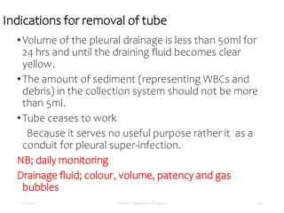 Indications for removal of tube
•Volume of the pleural drainage is less than 50ml for
24 hrs and until the draining fluid becomes clear
yellow.
•The amount of sediment (representing WBCs and
debris) in the collection system should not be more
than 5ml.
•Tube ceases to work
Because it serves no useful purpose rather it as a
conduit for pleural super-infection.
NB; daily monitoring
Drainage fluid; colour, volume, patency and gas
bubbles
5/17/2023 MUHAS, Department of Surgery 44
 