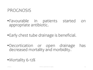 PROGNOSIS
•Favourable in patients started on
appropriate antibiotic.
•Early chest tube drainage is beneficial.
•Decortication or open drainage has
decreased mortality and morbidity.
•Mortality 6-12%
5/17/2023 MUHAS, Department of Surgery 46
 