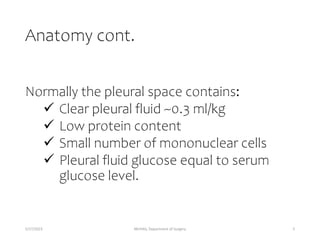 Anatomy cont.
Normally the pleural space contains:
 Clear pleural fluid ~0.3 ml/kg
 Low protein content
 Small number of mononuclear cells
 Pleural fluid glucose equal to serum
glucose level.
5/17/2023 MUHAS, Department of Surgery 5
 