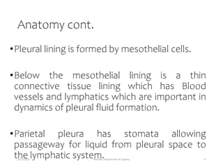 Anatomy cont.
•Pleural lining is formed by mesothelial cells.
•Below the mesothelial lining is a thin
connective tissue lining which has Blood
vessels and lymphatics which are important in
dynamics of pleural fluid formation.
•Parietal pleura has stomata allowing
passageway for liquid from pleural space to
the lymphatic system.
5/17/2023 MUHAS, Department of Surgery 6
 