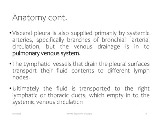 Anatomy cont.
•Visceral pleura is also supplied primarily by systemic
arteries, specifically branches of bronchial arterial
circulation, but the venous drainage is in to
pulmonary venous system.
•The Lymphatic vessels that drain the pleural surfaces
transport their fluid contents to different lymph
nodes.
•Ultimately the fluid is transported to the right
lymphatic or thoracic ducts, which empty in to the
systemic venous circulation
5/17/2023 MUHAS, Department of Surgery 8
 