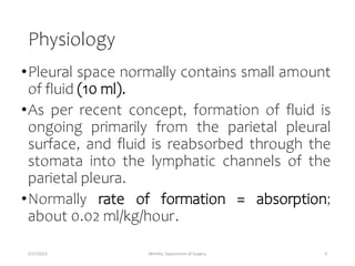 Physiology
•Pleural space normally contains small amount
of fluid (10 ml).
•As per recent concept, formation of fluid is
ongoing primarily from the parietal pleural
surface, and fluid is reabsorbed through the
stomata into the lymphatic channels of the
parietal pleura.
•Normally rate of formation = absorption;
about 0.02 ml/kg/hour.
5/17/2023 MUHAS, Department of Surgery 9
 