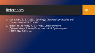 References
1. Ducatman, B. S. (2020). Cytology: Diagnostic principles and
clinical correlates. Elsevier.
2. Bibbo, M., & Hoda, R. S. (1998). Comprehensive
Cytopathology. International Journal of Gynecological
Pathology, 17(1), 93.
18
 