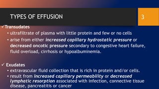 TYPES OF EFFUSION
Transudates
• ultrafiltrate of plasma with little protein and few or no cells
• arise from either increased capillary hydrostatic pressure or
decreased oncotic pressure secondary to congestive heart failure,
fluid overload, cirrhosis or hypoalbuminemia.
 Exudates
• extravascular fluid collection that is rich in protein and/or cells.
• result from increased capillary permeability or decreased
lymphatic resorption associated with infection, connective tissue
disease, pancreatitis or cancer
3
 