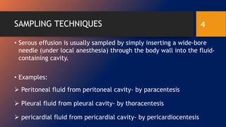 SAMPLING TECHNIQUES
• Serous effusion is usually sampled by simply inserting a wide-bore
needle (under local anesthesia) through the body wall into the fluid-
containing cavity.
• Examples:
 Peritoneal fluid from peritoneal cavity- by paracentesis
 Pleural fluid from pleural cavity- by thoracentesis
 pericardial fluid from pericardial cavity- by pericardiocentesis
4
 