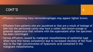 CONT’D
• Effusions containing many hemosiderophages may appear lighter brown.
• Effusions from patients who are jaundiced or that are a result of leakage of
bile into the peritoneal cavity may have a rather dark brown-orange or
greenish appearance that remains with the supernatant after the specimen
has been centrifuged
• Serous effusions caused by malignant mesothelioma of epithelial type
often have thin honey consistence due to increased viscosity of the fluid
due to the high concentration of hyaluronic acid contained in the
malignant mesothelioma.
6
 