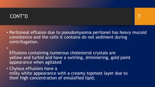 CONT’D
• Peritoneal effusion due to pseudomyxoma peritonei has heavy mucoid
consistence and the cells it contains do not sediment during
centrifugation.
•
Effusions containing numerous cholesterol crystals are
yellow and turbid and have a swirling, shimmering, gold paint
appearance when agitated
• Chylous effusions have a
milky white appearance with a creamy topmost layer due to
their high concentration of emulsified lipid.
7
 