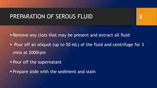 PREPARATION OF SEROUS FLUID
 Remove any clots that may be present and extract all fluid
 Pour off an aliquot (up to 50 mL) of the fluid and centrifuge for 3
mins at 2000rpm
 Pour off the supernatant
 Prepare slide with the sediment and stain
8
 