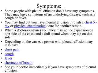 Symptoms:
• Some people with pleural effusion don’t have any symptoms.
They may have symptoms of an underlying disease, such as a
cough or fever.
• You may find out you have pleural effusion through a chest X-
ray or physical examination done for another reason.
• When a doctor examines you, they may notice expansion on
one side of the chest and a dull sound when they tap on that
side.
• Depending on the cause, a person with pleural effusion may
also have:
• chest pain
• cough
• fever
• shortness of breath
• See your doctor immediately if you have symptoms of pleural
effusion.
 