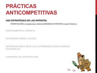 PRÁCTICAS
ANTICOMPETITIVAS
USO ESTRATÉGICO DE LAS PATENTES.
PERPETUACIÓN («evergreening») mediante MARAÑAS DE PATENTES («patent thickets»).
HOSTIGAMIENTO JURÍDICO.
ACUERDOS SOBRE LITIGIOS.
INTERVENCIONES ANTE LAS AUTORIDADES REGULADORAS
NACIONALES.
CAMPAÑAS DE DESPRESTIGIO.
 