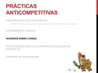 PRÁCTICAS
ANTICOMPETITIVAS
USO ESTRATÉGICO DE LAS PATENTES.
PERPETUACIÓN («evergreening») mediante MARAÑAS DE PATENTES («patent thickets»).
HOSTIGAMIENTO JURÍDICO.
ACUERDOS SOBRE LITIGIOS.
INTERVENCIONES ANTE LAS AUTORIDADES REGULADORAS
NACIONALES.
CAMPAÑAS DE DESPRESTIGIO.
 