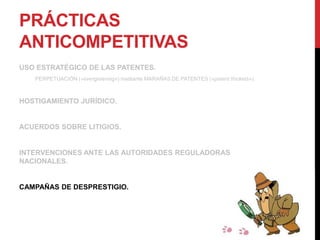 PRÁCTICAS
ANTICOMPETITIVAS
USO ESTRATÉGICO DE LAS PATENTES.
PERPETUACIÓN («evergreening») mediante MARAÑAS DE PATENTES («patent thickets»).
HOSTIGAMIENTO JURÍDICO.
ACUERDOS SOBRE LITIGIOS.
INTERVENCIONES ANTE LAS AUTORIDADES REGULADORAS
NACIONALES.
CAMPAÑAS DE DESPRESTIGIO.
 