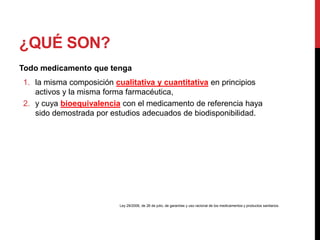 ¿QUÉ SON?
Todo medicamento que tenga
1. la misma composición cualitativa y cuantitativa en principios
activos y la misma forma farmacéutica,
2. y cuya bioequivalencia con el medicamento de referencia haya
sido demostrada por estudios adecuados de biodisponibilidad.
Ley 29/2006, de 26 de julio, de garantías y uso racional de los medicamentos y productos sanitarios.
 