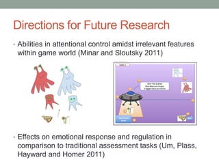 Directions for Future Research
• Abilities in attentional control amidst irrelevant features
 within game world (Minar and Sloutsky 2011)




• Effects on emotional response and regulation in
 comparison to traditional assessment tasks (Um, Plass,
 Hayward and Homer 2011)
 
