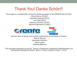 Thank You! Danke Schön!!
This project is a collaboration among the following people at the CREATE lab and G4LI:
                                  • Bruce Homer (CUNY)
                                • Elizabeth Hayward (NYU)
                                     • Jan Plass (NYU)
                                • Seamus Donnelly (CUNY)
                              • Rachel Feigenbaum (CUNY)




       And our team of faculty and student programmers at University of Vienna:
                                   • Manuel Sprung
                                 • Alexander Hofmann
                                    • Jakob Leyrer
                                  • Gabriela Markova

This has been presented as part of: “Games 4 Resilience: Spielerisch Selbstkontrolle und
        Emotionale Kompetenz fördern” given in Vienna, Austria on May 11, 2012
 