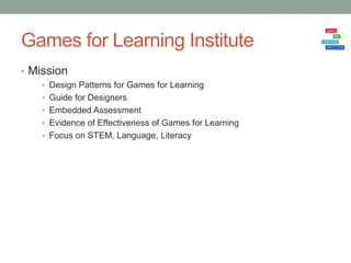 Games for Learning Institute
• Mission
    • Design Patterns for Games for Learning
    • Guide for Designers
    • Embedded Assessment
    • Evidence of Effectiveness of Games for Learning
    • Focus on STEM, Language, Literacy
 