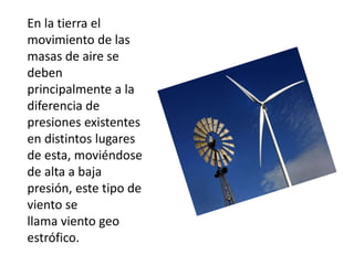 En la tierra el
movimiento de las
masas de aire se
deben
principalmente a la
diferencia de
presiones existentes
en distintos lugares
de esta, moviéndose
de alta a baja
presión, este tipo de
viento se
llama viento geo
estrófico.
 