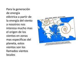 Para la generación
de energía
eléctrica a partir de
la energía del viento
a nosotros nos
interesa mucho mas
el origen de los
vientos en zonas
mas especificas del
planeta, estos
vientos son los
llamados vientos
locales
 