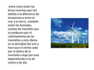 entre estos están las
brisas marinas que son
debida a la diferencia de
temperatura entre el
mar y la tierra , también
están los llamados
vientos de montaña que
se producen por el
calentamiento de las
montañas y esto afecta
en la densidad del aire y
hace que el viento suba
por la ladera de la
montaña o baje por esta
dependiendo si es de
noche o de día.
 