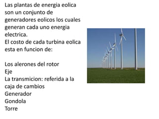 Las plantas de energia eolica
son un conjunto de
generadores eolicos los cuales
generan cada uno energia
electrica.
El costo de cada turbina eolica
esta en funcion de:
Los alerones del rotor
Eje
La transmicion: referida a la
caja de cambios
Generador
Gondola
Torre
 