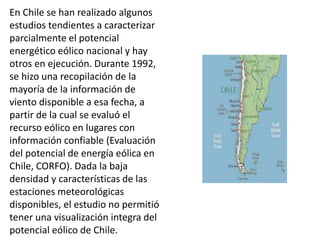 En Chile se han realizado algunos
estudios tendientes a caracterizar
parcialmente el potencial
energético eólico nacional y hay
otros en ejecución. Durante 1992,
se hizo una recopilación de la
mayoría de la información de
viento disponible a esa fecha, a
partir de la cual se evaluó el
recurso eólico en lugares con
información confiable (Evaluación
del potencial de energía eólica en
Chile, CORFO). Dada la baja
densidad y características de las
estaciones meteorológicas
disponibles, el estudio no permitió
tener una visualización integra del
potencial eólico de Chile.
 