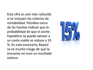 Esta cifra es aún más reducida
si se incluyen los criterios de
rentabilidad. Petróleo cerca
de las fuentes indican que la
probabilidad de que el aceite
hipotético se puede extraer a
un costo viable se reduce a 15
%. En este escenario, Repsol
se ve mucho riesgo de que la
encuesta no tuvo un resultado
exitoso.
 