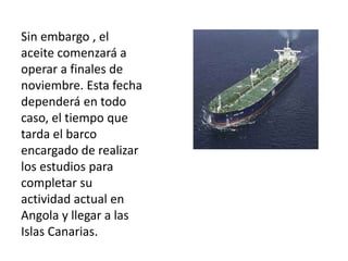 Sin embargo , el
aceite comenzará a
operar a finales de
noviembre. Esta fecha
dependerá en todo
caso, el tiempo que
tarda el barco
encargado de realizar
los estudios para
completar su
actividad actual en
Angola y llegar a las
Islas Canarias.
 