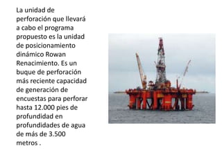 La unidad de
perforación que llevará
a cabo el programa
propuesto es la unidad
de posicionamiento
dinámico Rowan
Renacimiento. Es un
buque de perforación
más reciente capacidad
de generación de
encuestas para perforar
hasta 12.000 pies de
profundidad en
profundidades de agua
de más de 3.500
metros .
 